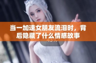 当一加速女朋友流泪时，背后隐藏了什么情感故事