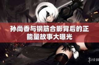 孙尚香与钢筋合影背后的正能量故事大曝光