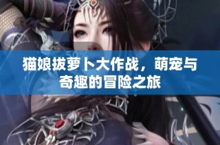 猫娘拔萝卜大作战，萌宠与奇趣的冒险之旅