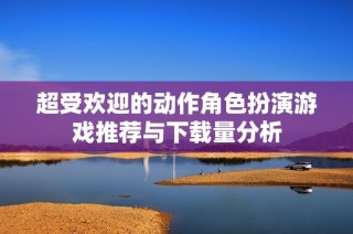 超受欢迎的动作角色扮演游戏推荐与下载量分析