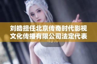 刘皓担任北京传奇时代影视文化传播有限公司法定代表人