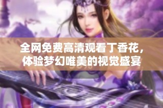 全网免费高清观看丁香花,体验梦幻唯美的视觉盛宴