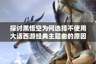 探讨黑悟空为何选择不使用大话西游经典主题曲的原因