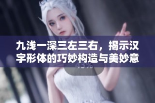 九浅一深三左三右，揭示汉字形体的巧妙构造与美妙意义