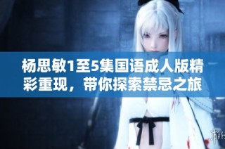 杨思敏1至5集国语成人版精彩重现,带你探索禁忌之旅