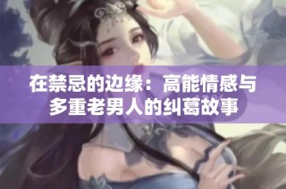 在禁忌的边缘：高能情感与多重老男人的纠葛故事