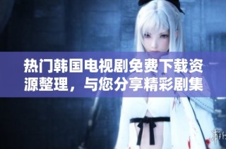 热门韩国电视剧免费下载资源整理,与您分享精彩剧集大全