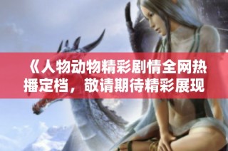 《人物动物精彩剧情全网热播定档，敬请期待精彩展现》