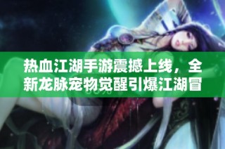 热血江湖手游震撼上线，全新龙脉宠物觉醒引爆江湖冒险