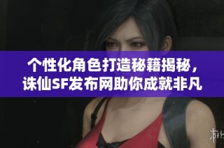 个性化角色打造秘籍揭秘，诛仙SF发布网助你成就非凡游戏体验