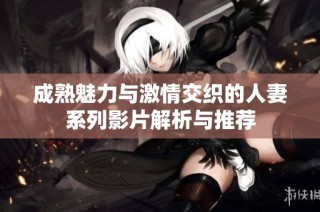 成熟魅力与激情交织的人妻系列影片解析与推荐