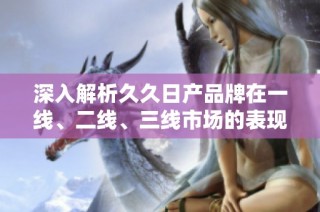 深入解析久久日产品牌在一线、二线、三线市场的表现与影响