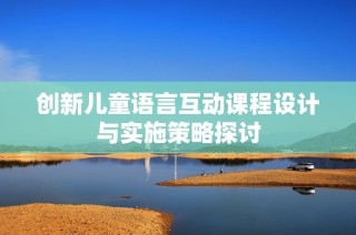 创新儿童语言互动课程设计与实施策略探讨