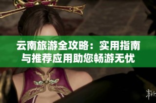 云南旅游全攻略：实用指南与推荐应用助您畅游无忧
