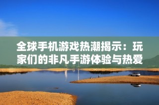 全球手机游戏热潮揭示：玩家们的非凡手游体验与热爱