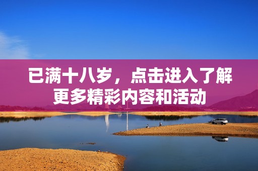 已满十八岁，点击进入了解更多精彩内容和活动