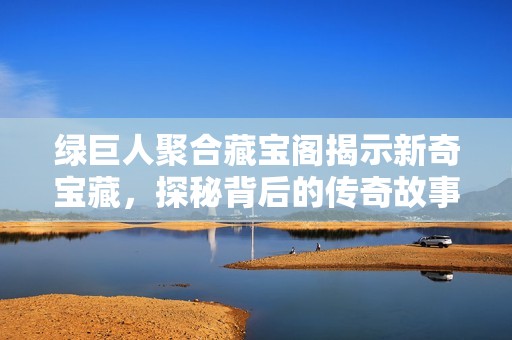 绿巨人聚合藏宝阁揭示新奇宝藏，探秘背后的传奇故事