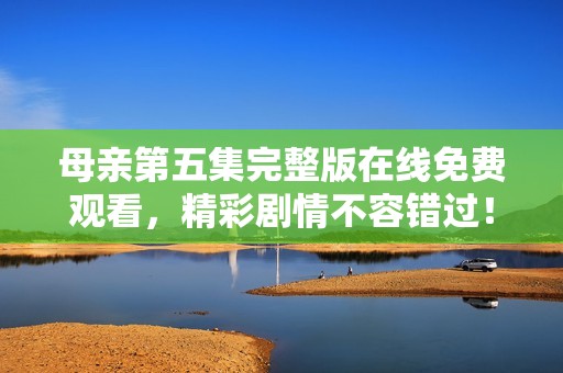 母亲第五集完整版在线免费观看，精彩剧情不容错过！