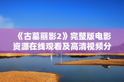 《古墓丽影2》完整版电影资源在线观看及高清视频分享 《古墓丽影2》完整版电影资源在线观看及高清视频分享