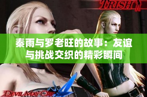 秦雨与罗老旺的故事：友谊与挑战交织的精彩瞬间