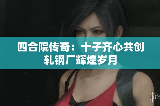 四合院传奇：十子齐心共创轧钢厂辉煌岁月