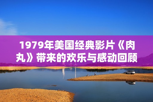 1979年美国经典影片《肉丸》带来的欢乐与感动回顾