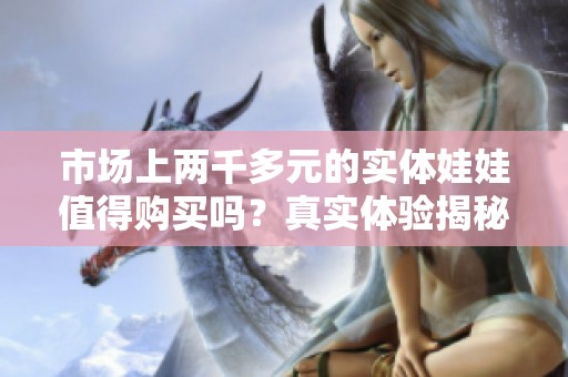 市场上两千多元的实体娃娃值得购买吗？真实体验揭秘!