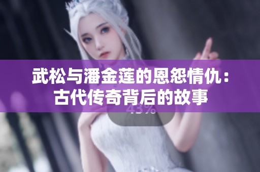 武松与潘金莲的恩怨情仇：古代传奇背后的故事