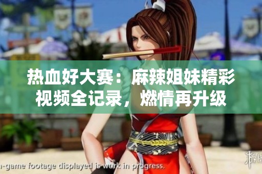 热血好大赛：麻辣姐妹精彩视频全记录，燃情再升级