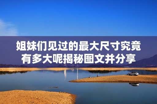 姐妹们见过的最大尺寸究竟有多大呢揭秘图文并分享