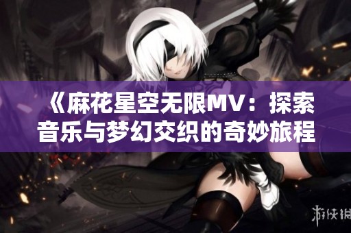 《麻花星空无限MV：探索音乐与梦幻交织的奇妙旅程》