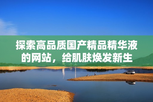 探索高品质国产精品精华液的网站，给肌肤焕发新生