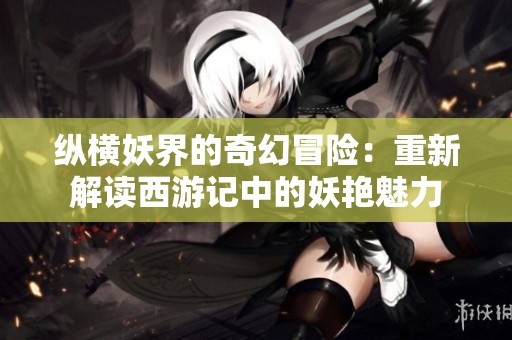 纵横妖界的奇幻冒险：重新解读西游记中的妖艳魅力