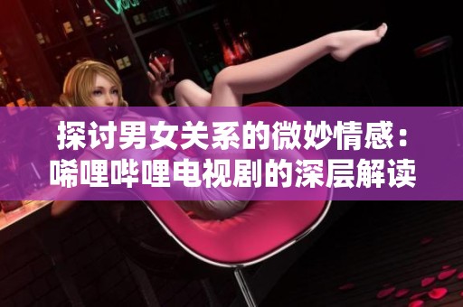 探讨男女关系的微妙情感：唏哩哔哩电视剧的深层解读
