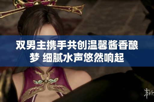 双男主携手共创温馨酱香酿梦 细腻水声悠然响起