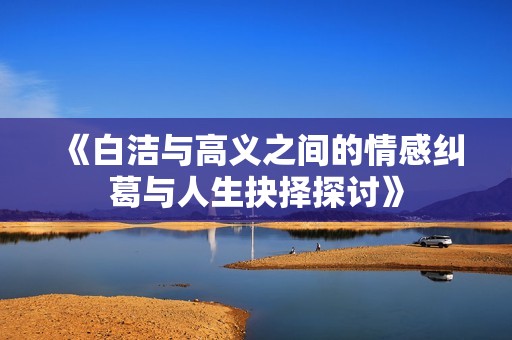 《白洁与高义之间的情感纠葛与人生抉择探讨》