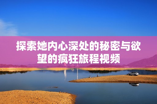 探索她内心深处的秘密与欲望的疯狂旅程视频