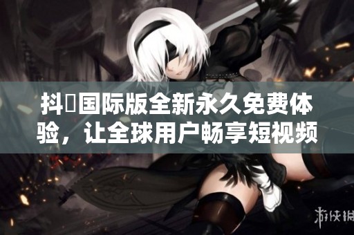 抖抈国际版全新永久免费体验，让全球用户畅享短视频乐趣