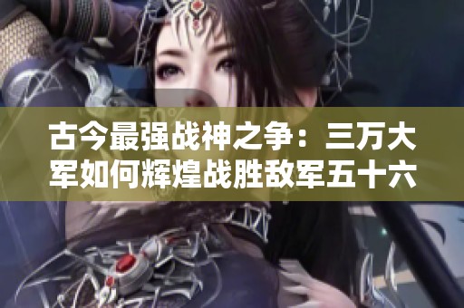 古今最强战神之争：三万大军如何辉煌战胜敌军五十六万