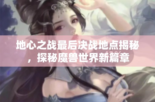 地心之战最后决战地点揭秘，探秘魔兽世界新篇章