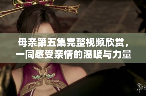 母亲第五集完整视频欣赏，一同感受亲情的温暖与力量