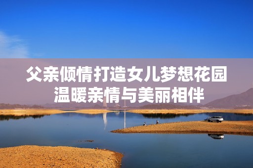 父亲倾情打造女儿梦想花园 温暖亲情与美丽相伴