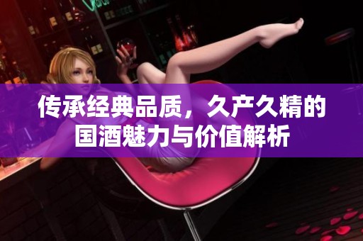 传承经典品质，久产久精的国酒魅力与价值解析