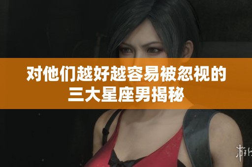 对他们越好越容易被忽视的三大星座男揭秘