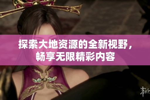 探索大地资源的全新视野，畅享无限精彩内容