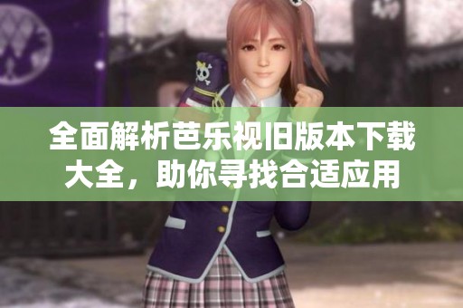 全面解析芭乐视旧版本下载大全，助你寻找合适应用