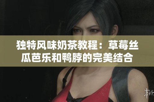 独特风味奶茶教程：草莓丝瓜芭乐和鸭脖的完美结合