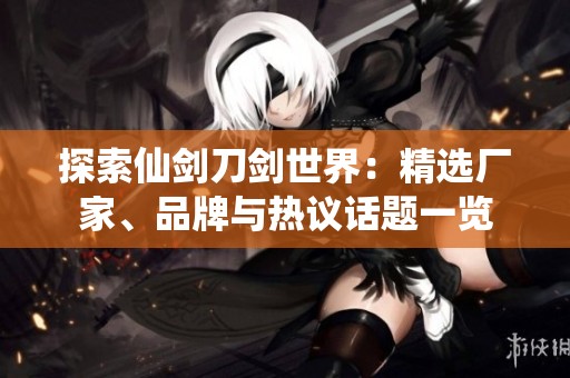 探索仙剑刀剑世界：精选厂家、品牌与热议话题一览